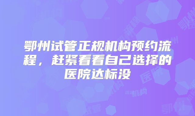 鄂州试管正规机构预约流程，赶紧看看自己选择的医院达标没
