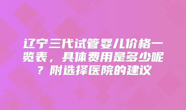 辽宁三代试管婴儿价格一览表，具体费用是多少呢？附选择医院的建议