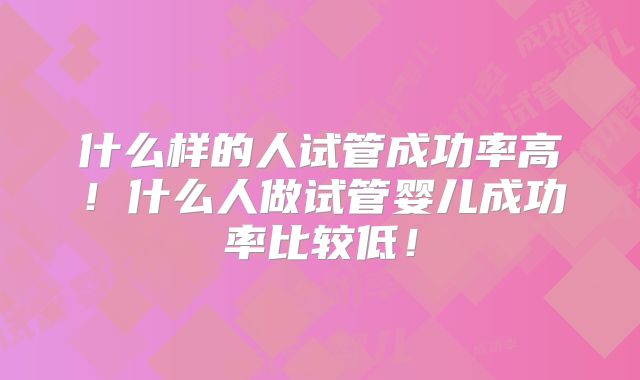 什么样的人试管成功率高！什么人做试管婴儿成功率比较低！