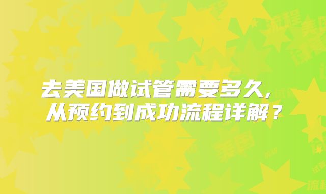去美国做试管需要多久, 从预约到成功流程详解？