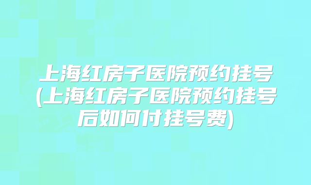 上海红房子医院预约挂号(上海红房子医院预约挂号后如何付挂号费)