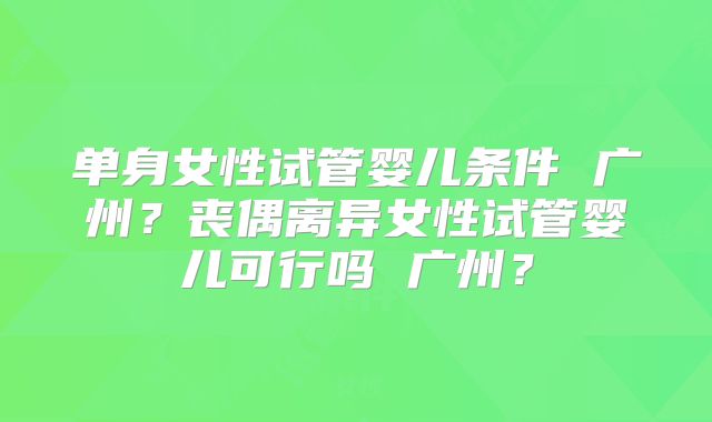 单身女性试管婴儿条件 广州？丧偶离异女性试管婴儿可行吗 广州？