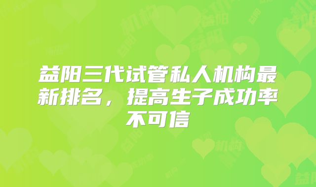 益阳三代试管私人机构最新排名，提高生子成功率不可信