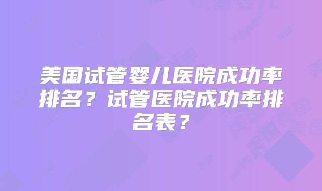 美国试管婴儿医院成功率排名？试管医院成功率排名表？