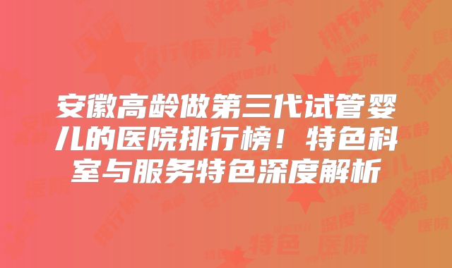 安徽高龄做第三代试管婴儿的医院排行榜！特色科室与服务特色深度解析