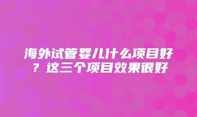 海外试管婴儿什么项目好？这三个项目效果很好