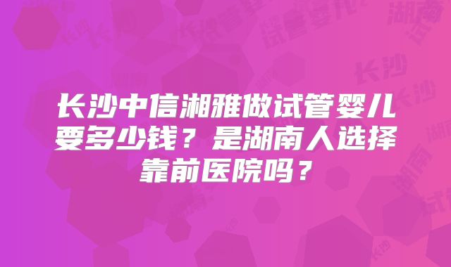 长沙中信湘雅做试管婴儿要多少钱？是湖南人选择靠前医院吗？