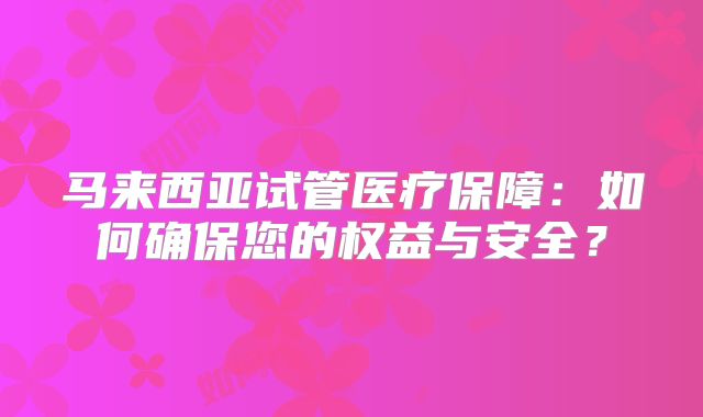 马来西亚试管医疗保障：如何确保您的权益与安全？