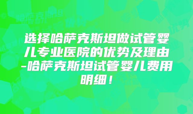 选择哈萨克斯坦做试管婴儿专业医院的优势及理由-哈萨克斯坦试管婴儿费用明细！