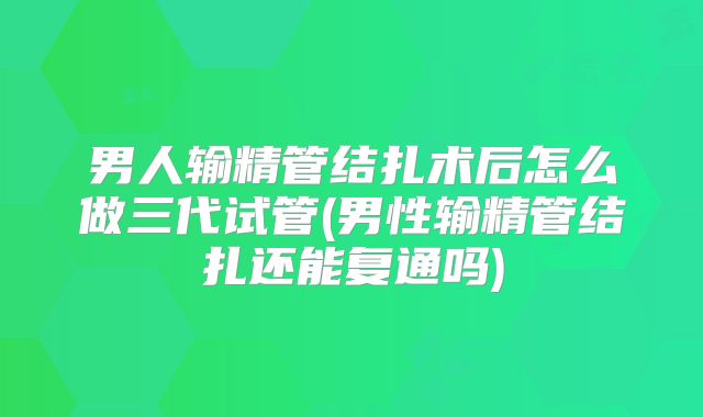 男人输精管结扎术后怎么做三代试管(男性输精管结扎还能复通吗)
