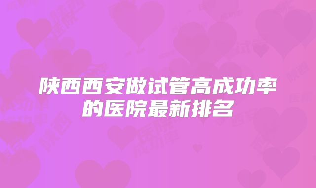陕西西安做试管高成功率的医院最新排名