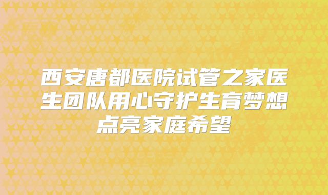 西安唐都医院试管之家医生团队用心守护生育梦想点亮家庭希望