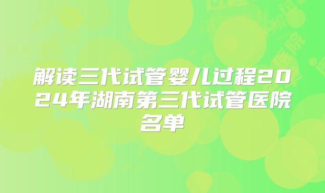 解读三代试管婴儿过程2024年湖南第三代试管医院名单