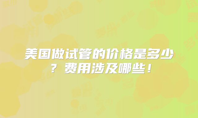 美国做试管的价格是多少？费用涉及哪些！