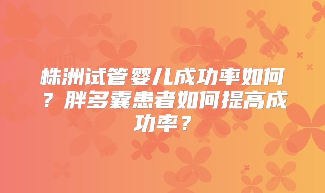 株洲试管婴儿成功率如何？胖多囊患者如何提高成功率？