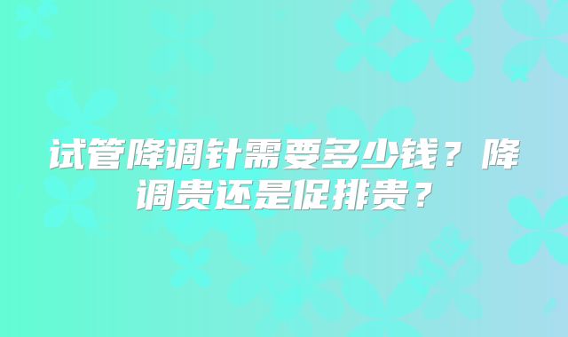 试管降调针需要多少钱？降调贵还是促排贵？