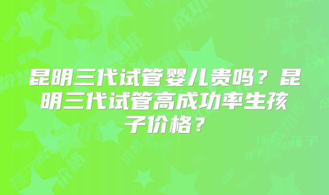 昆明三代试管婴儿贵吗?昆明三代试管高成功率生孩子价格?
