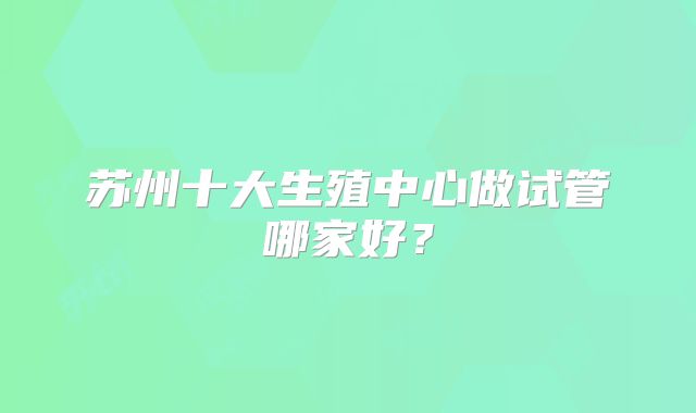 苏州十大生殖中心做试管哪家好？