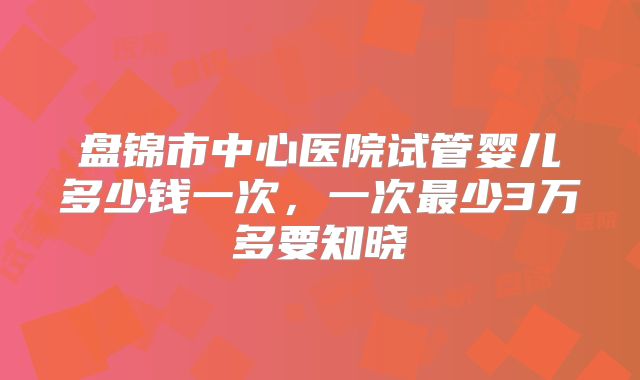 盘锦市中心医院试管婴儿多少钱一次，一次最少3万多要知晓
