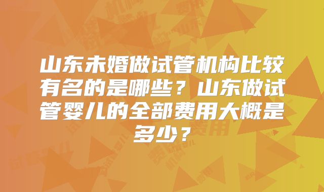 山东未婚做试管机构比较有名的是哪些？山东做试管婴儿的全部费用大概是多少？