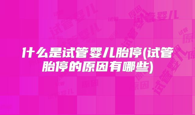 什么是试管婴儿胎停(试管胎停的原因有哪些)