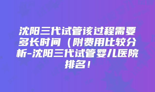 沈阳三代试管该过程需要多长时间（附费用比较分析-沈阳三代试管婴儿医院排名！