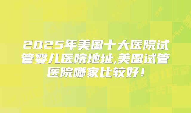 2025年美国十大医院试管婴儿医院地址,美国试管医院哪家比较好！
