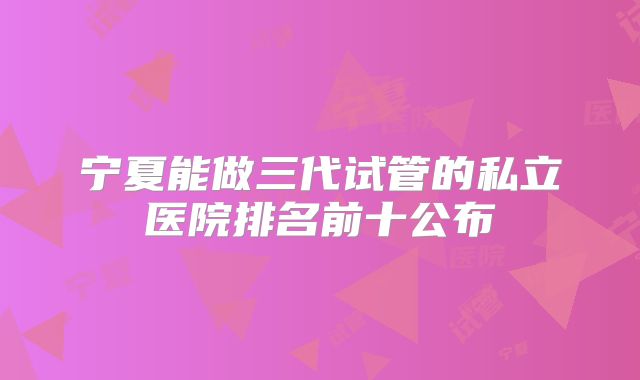 宁夏能做三代试管的私立医院排名前十公布