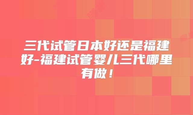 三代试管日本好还是福建好-福建试管婴儿三代哪里有做！