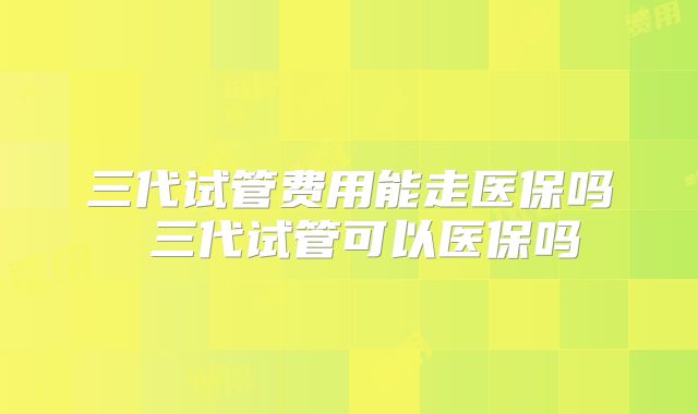 三代试管费用能走医保吗 三代试管可以医保吗