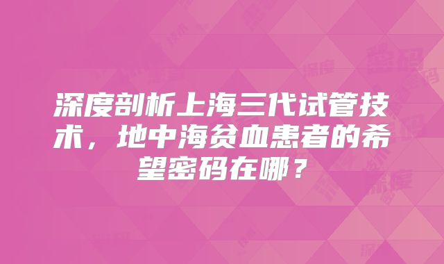 深度剖析上海三代试管技术，地中海贫血患者的希望密码在哪？