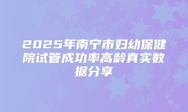 2025年南宁市妇幼保健院试管成功率高龄真实数据分享