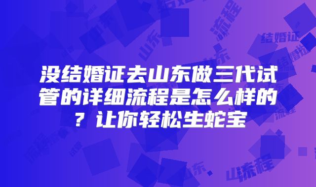 没结婚证去山东做三代试管的详细流程是怎么样的？让你轻松生蛇宝