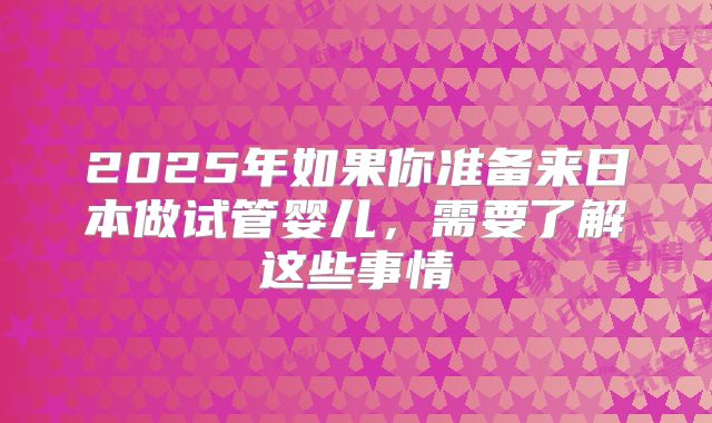 2025年如果你准备来日本做试管婴儿，需要了解这些事情