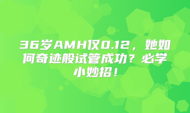 36岁AMH仅0.12,她如何奇迹般试管成功?必学小妙招!