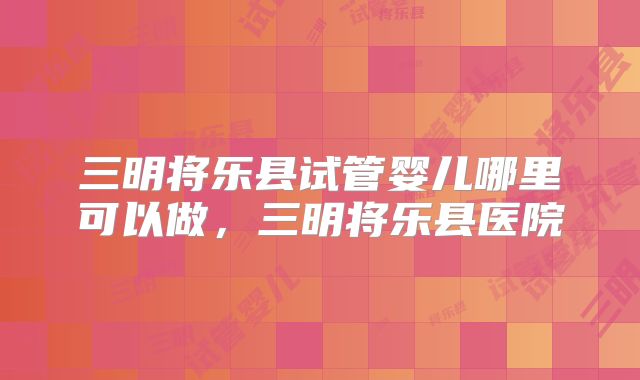 三明将乐县试管婴儿哪里可以做,三明将乐县医院