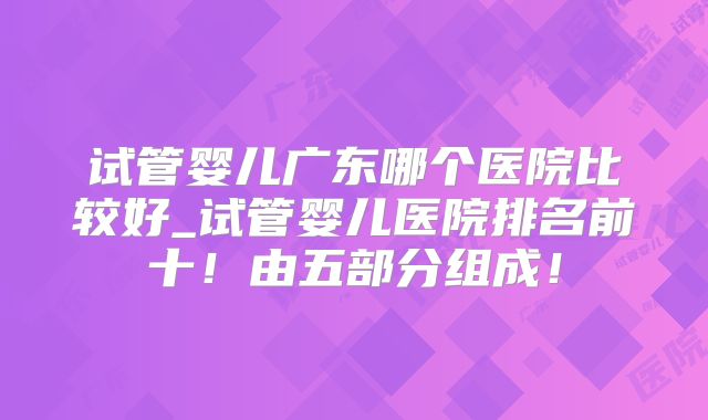 试管婴儿广东哪个医院比较好_试管婴儿医院排名前十!由五部分组成!