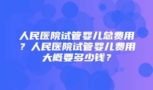 人民医院试管婴儿总费用？人民医院试管婴儿费用大概要多少钱？