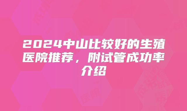 2024中山比较好的生殖医院推荐,附试管成功率介绍
