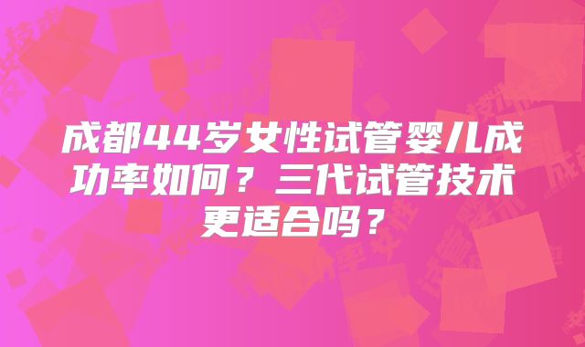 成都44岁女性试管婴儿成功率如何？三代试管技术更适合吗？