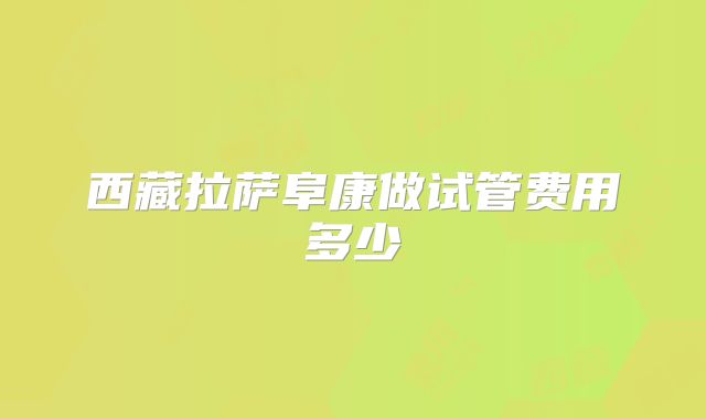 西藏拉萨阜康做试管费用多少
