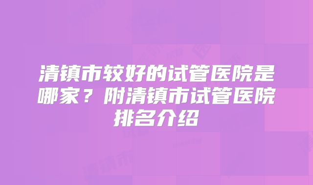 清镇市较好的试管医院是哪家？附清镇市试管医院排名介绍