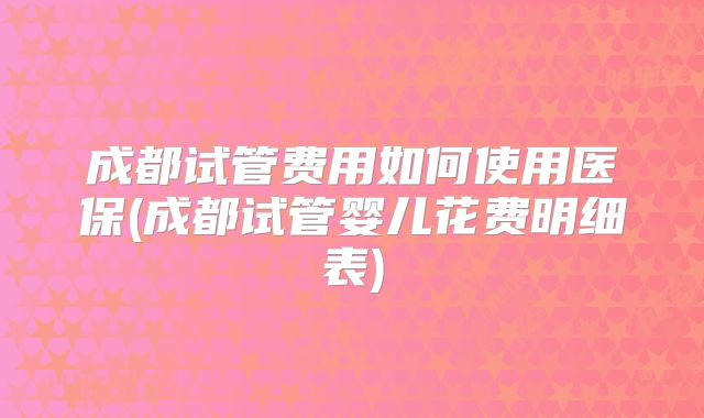 成都试管费用如何使用医保(成都试管婴儿花费明细表)