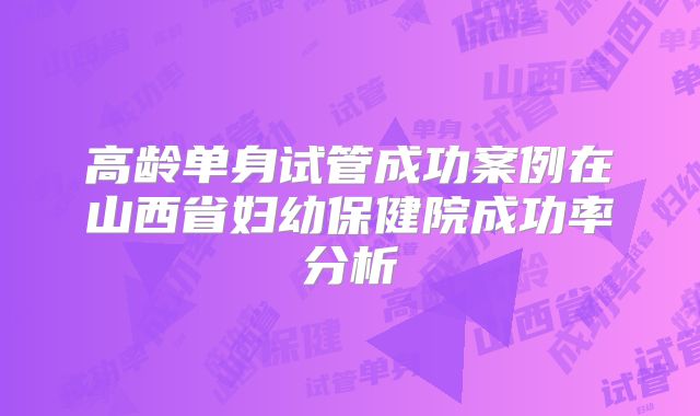 高龄单身试管成功案例在山西省妇幼保健院成功率分析