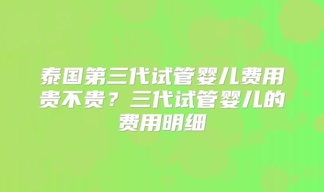 泰国第三代试管婴儿费用贵不贵?三代试管婴儿的费用明细
