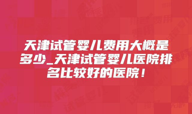 天津试管婴儿费用大概是多少_天津试管婴儿医院排名比较好的医院！