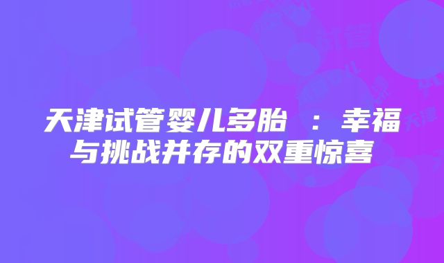 天津试管婴儿多胎 :幸福与挑战并存的双重惊喜