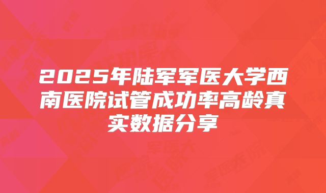 2025年陆军军医大学西南医院试管成功率高龄真实数据分享