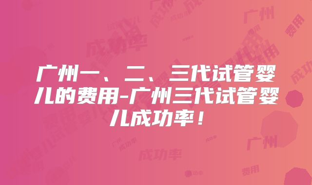 广州一、二、三代试管婴儿的费用-广州三代试管婴儿成功率！