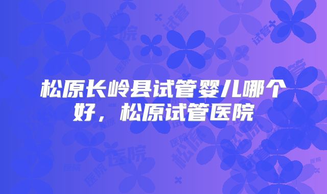松原长岭县试管婴儿哪个好，松原试管医院